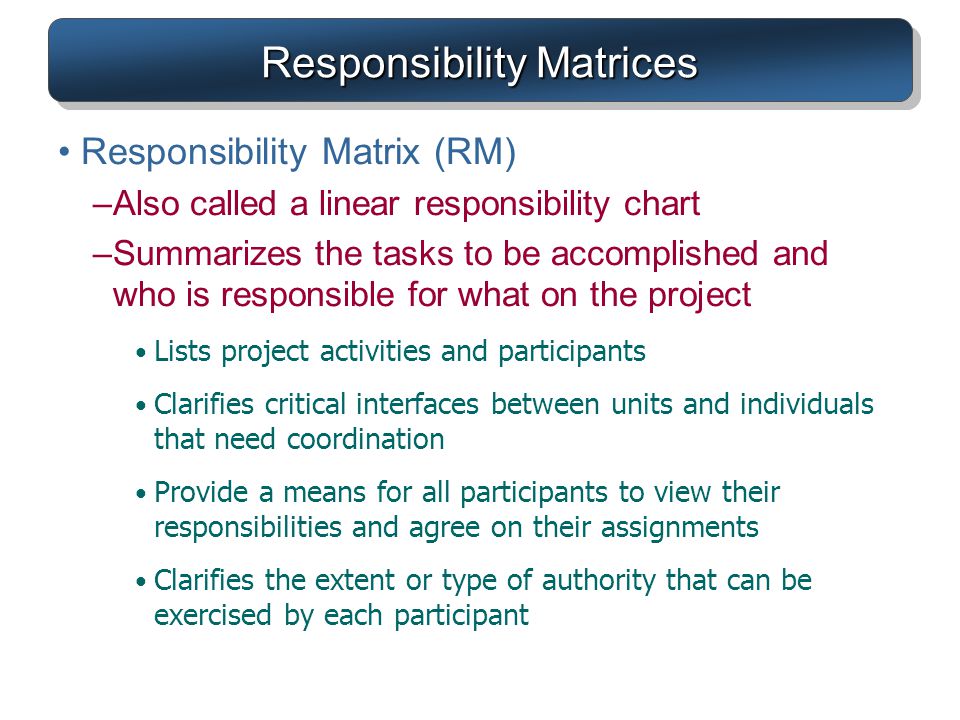 Responsibility Matrices Responsibility Matrix (RM) –Also called a linear responsibility chart –Summarizes the tasks to be accomplished and who is responsible for what on the project Lists project activities and participants Clarifies critical interfaces between units and individuals that need coordination Provide a means for all participants to view their responsibilities and agree on their assignments Clarifies the extent or type of authority that can be exercised by each participant