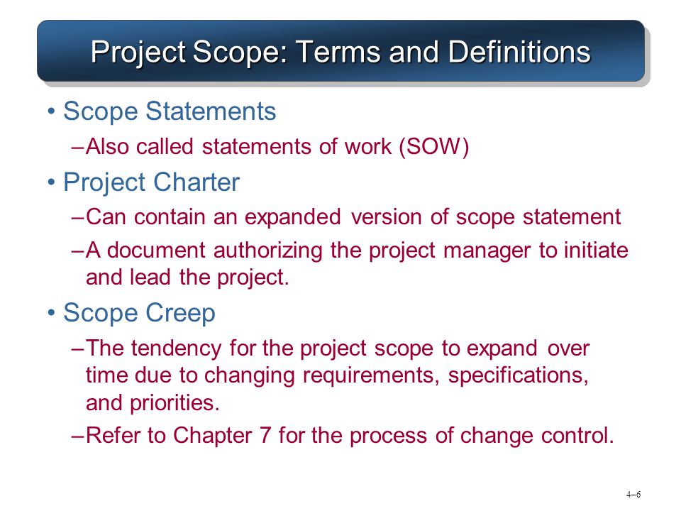 4–64–6 Project Scope: Terms and Definitions Scope Statements –Also called statements of work (SOW) Project Charter –Can contain an expanded version of scope statement –A document authorizing the project manager to initiate and lead the project.