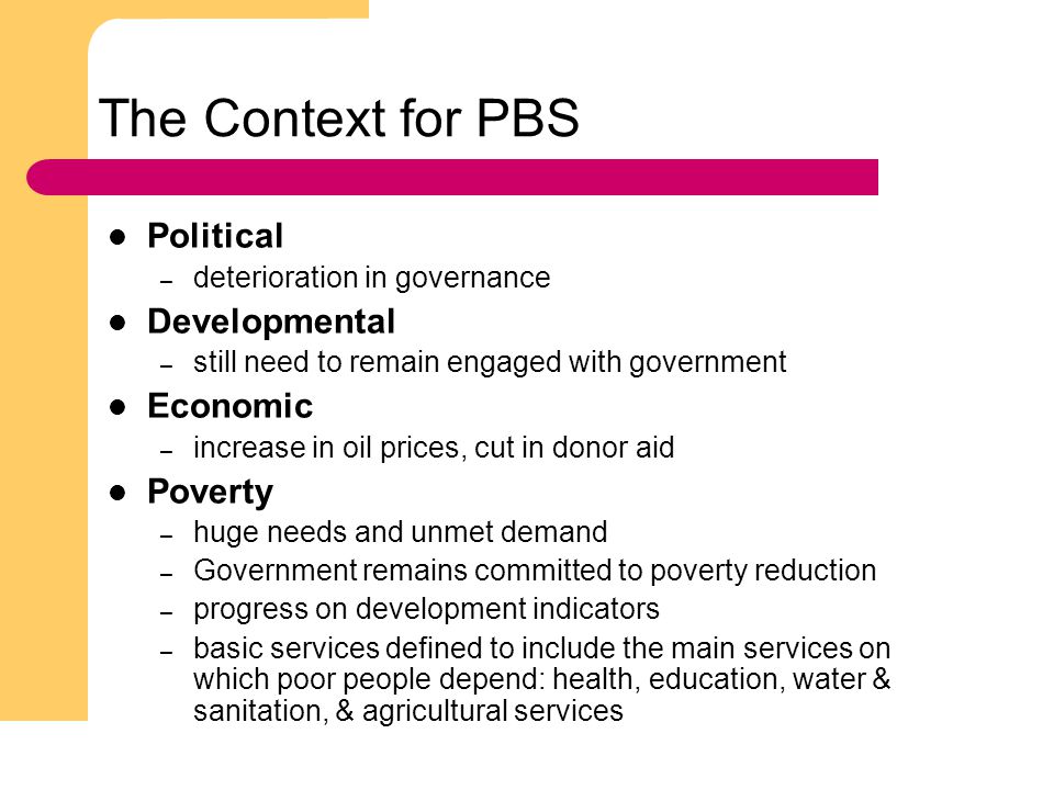 2 The Context for PBS Political – deterioration in governance Developmental – still need to remain engaged with government Economic – increase in oil prices, cut in donor aid Poverty – huge needs and unmet demand – Government remains committed to poverty reduction – progress on development indicators – basic services defined to include the main services on which poor people depend: health, education, water & sanitation, & agricultural services