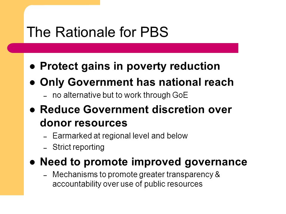 3 The Rationale for PBS Protect gains in poverty reduction Only Government has national reach – no alternative but to work through GoE Reduce Government discretion over donor resources – Earmarked at regional level and below – Strict reporting Need to promote improved governance – Mechanisms to promote greater transparency & accountability over use of public resources