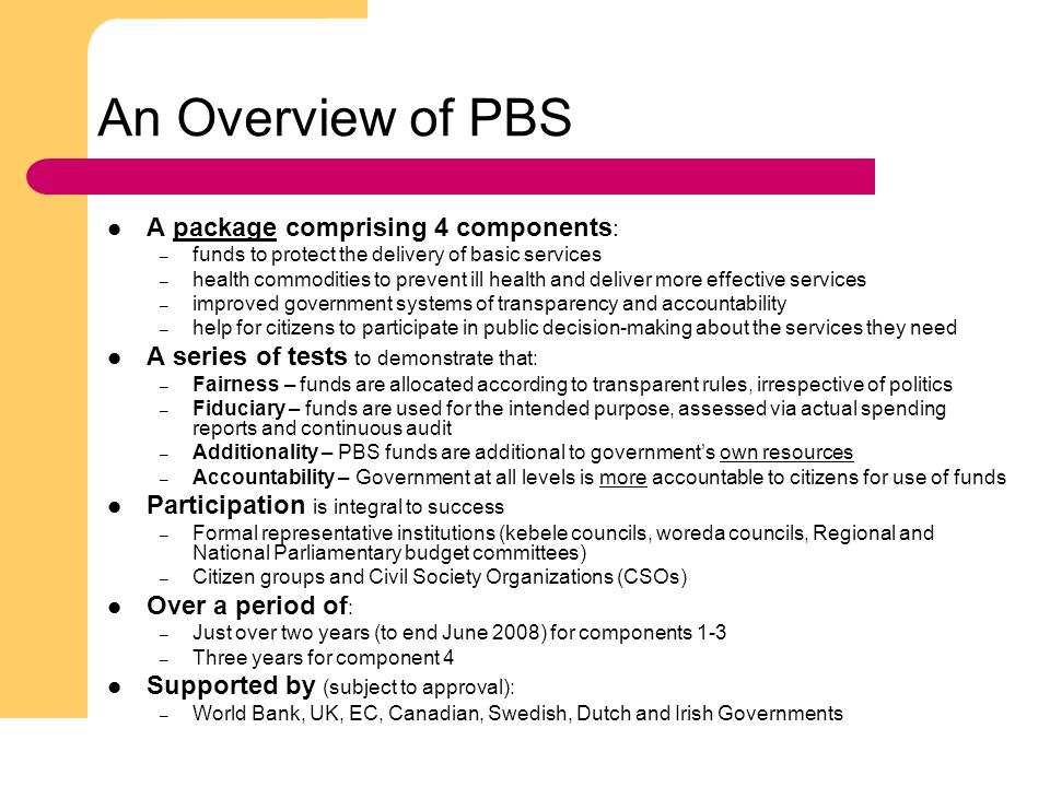 4 An Overview of PBS A package comprising 4 components : – funds to protect the delivery of basic services – health commodities to prevent ill health and deliver more effective services – improved government systems of transparency and accountability – help for citizens to participate in public decision-making about the services they need A series of tests to demonstrate that: – Fairness – funds are allocated according to transparent rules, irrespective of politics – Fiduciary – funds are used for the intended purpose, assessed via actual spending reports and continuous audit – Additionality – PBS funds are additional to government’s own resources – Accountability – Government at all levels is more accountable to citizens for use of funds Participation is integral to success – Formal representative institutions (kebele councils, woreda councils, Regional and National Parliamentary budget committees) – Citizen groups and Civil Society Organizations (CSOs) Over a period of : – Just over two years (to end June 2008) for components 1-3 – Three years for component 4 Supported by (subject to approval): – World Bank, UK, EC, Canadian, Swedish, Dutch and Irish Governments