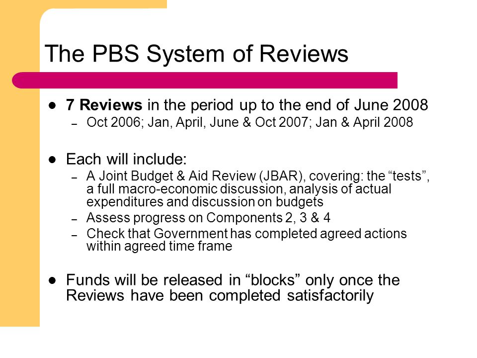 9 The PBS System of Reviews 7 Reviews in the period up to the end of June 2008 – Oct 2006; Jan, April, June & Oct 2007; Jan & April 2008 Each will include: – A Joint Budget & Aid Review (JBAR), covering: the tests , a full macro-economic discussion, analysis of actual expenditures and discussion on budgets – Assess progress on Components 2, 3 & 4 – Check that Government has completed agreed actions within agreed time frame Funds will be released in blocks only once the Reviews have been completed satisfactorily