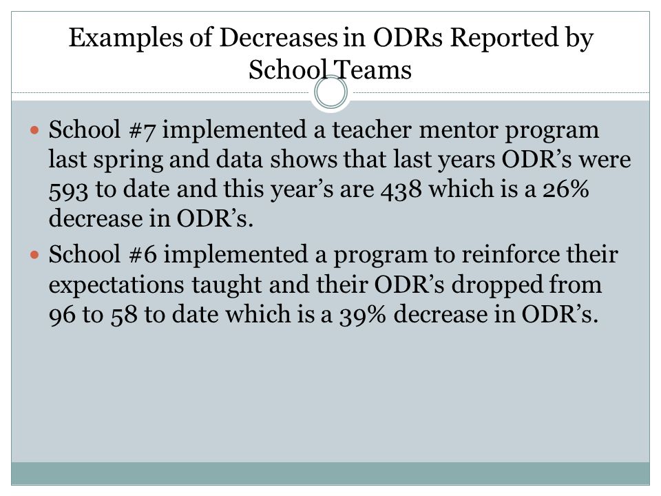 Examples of Decreases in ODRs Reported by School Teams School #7 implemented a teacher mentor program last spring and data shows that last years ODR’s were 593 to date and this year’s are 438 which is a 26% decrease in ODR’s.