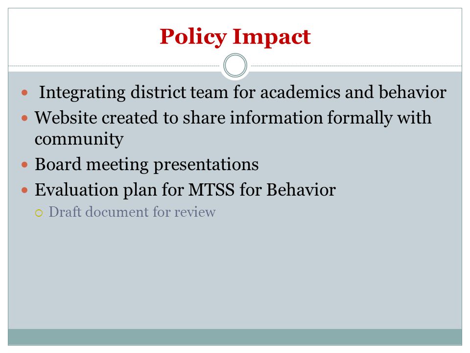 Policy Impact Integrating district team for academics and behavior Website created to share information formally with community Board meeting presentations Evaluation plan for MTSS for Behavior  Draft document for review