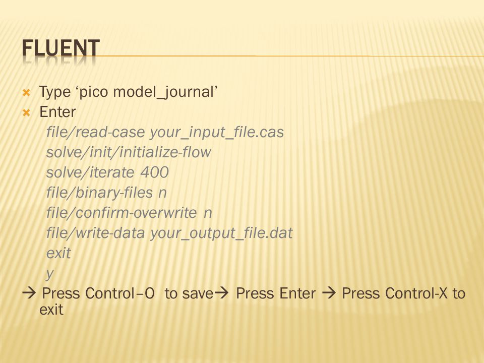  Type ‘pico model_journal’  Enter file/read-case your_input_file.cas solve/init/initialize-flow solve/iterate 400 file/binary-files n file/confirm-overwrite n file/write-data your_output_file.dat exit y  Press Control–O to save  Press Enter  Press Control-X to exit