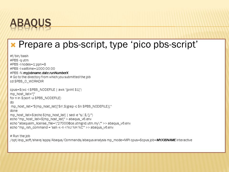  Prepare a pbs-script, type ‘pico pbs-script’ #!/bin/bash #PBS -q utm #PBS -l nodes=1:ppn=8 #PBS -l walltime=1000:00:00 #PBS -N myjobname.date.runNumberX # Go to the directory from which you submitted the job cd $PBS_O_WORKDIR cpus=$(wc -l $PBS_NODEFILE | awk {print $1} ) mp_host_list= [ for n in $(sort -u $PBS_NODEFILE) do mp_host_list= ${mp_host_list}[ $n ,$(grep -c $n $PBS_NODEFILE)], done mp_host_list=$(echo ${mp_host_list} | sed -e s/,$/]/ ) echo mp_host_list=${mp_host_list} > abaqus_v6.env echo abaquslm_license_file=\ >> abaqus_v6.env echo mp_rsh_command = ssh -x -n -l %U %H %C >> abaqus_v6.env # Run the job /opt/exp_soft/share/apps/Abaqus/Commands/abaqus analysis mp_mode=MPI cpus=$cpus job=MYJOBNAME interactive