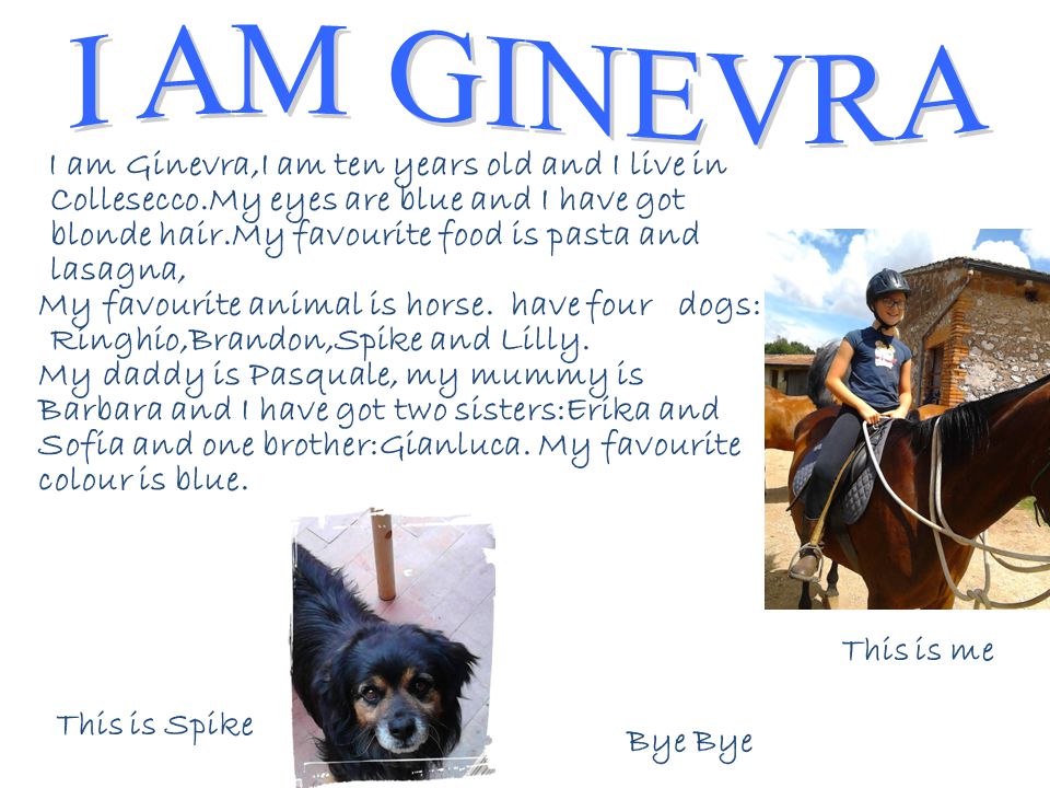 I am Ginevra,I am ten years old and I live in Collesecco.My eyes are blue and I have got blonde hair.My favourite food is pasta and lasagna, My favourite animal is horse.