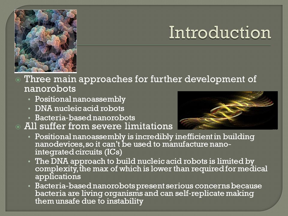  Three main approaches for further development of nanorobots Positional nanoassembly DNA nucleic acid robots Bacteria-based nanorobots  All suffer from severe limitations Positional nanoassembly is incredibly inefficient in building nanodevices, so it can’t be used to manufacture nano- integrated circuits (ICs) The DNA approach to build nucleic acid robots is limited by complexity, the max of which is lower than required for medical applications Bacteria-based nanorobots present serious concerns because bacteria are living organisms and can self-replicate making them unsafe due to instability