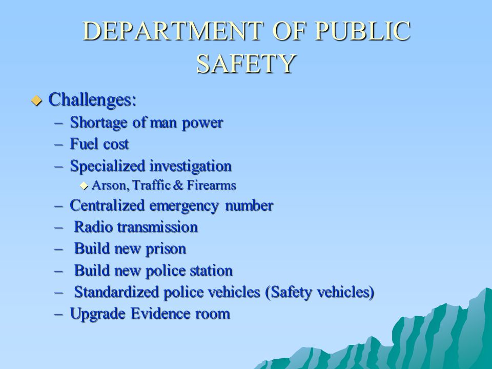 DEPARTMENT OF PUBLIC SAFETY  Challenges: –Shortage of man power –Fuel cost –Specialized investigation  Arson, Traffic & Firearms –Centralized emergency number – Radio transmission – Build new prison – Build new police station – Standardized police vehicles (Safety vehicles) –Upgrade Evidence room