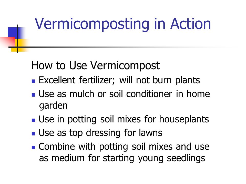 Vermicomposting in Action How to Use Vermicompost Excellent fertilizer; will not burn plants Use as mulch or soil conditioner in home garden Use in potting soil mixes for houseplants Use as top dressing for lawns Combine with potting soil mixes and use as medium for starting young seedlings