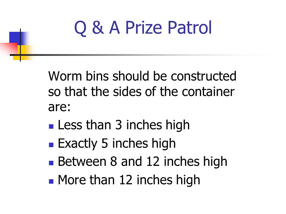 Q & A Prize Patrol Worm bins should be constructed so that the sides of the container are: Less than 3 inches high Exactly 5 inches high Between 8 and 12 inches high More than 12 inches high