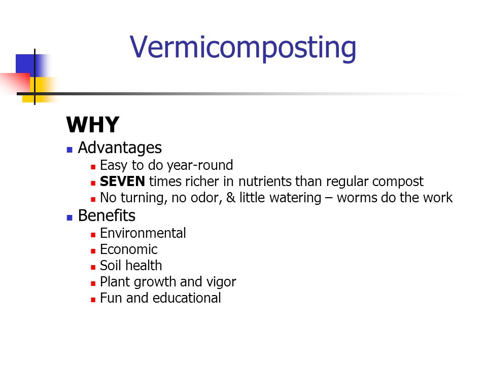 Vermicomposting WHY Advantages Easy to do year-round SEVEN times richer in nutrients than regular compost No turning, no odor, & little watering – worms do the work Benefits Environmental Economic Soil health Plant growth and vigor Fun and educational