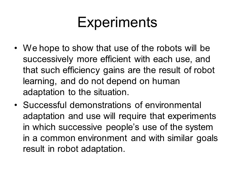 Experiments We hope to show that use of the robots will be successively more efficient with each use, and that such efficiency gains are the result of robot learning, and do not depend on human adaptation to the situation.