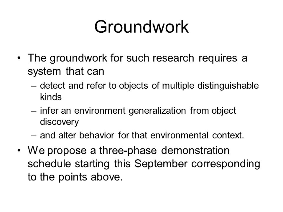 Groundwork The groundwork for such research requires a system that can –detect and refer to objects of multiple distinguishable kinds –infer an environment generalization from object discovery –and alter behavior for that environmental context.