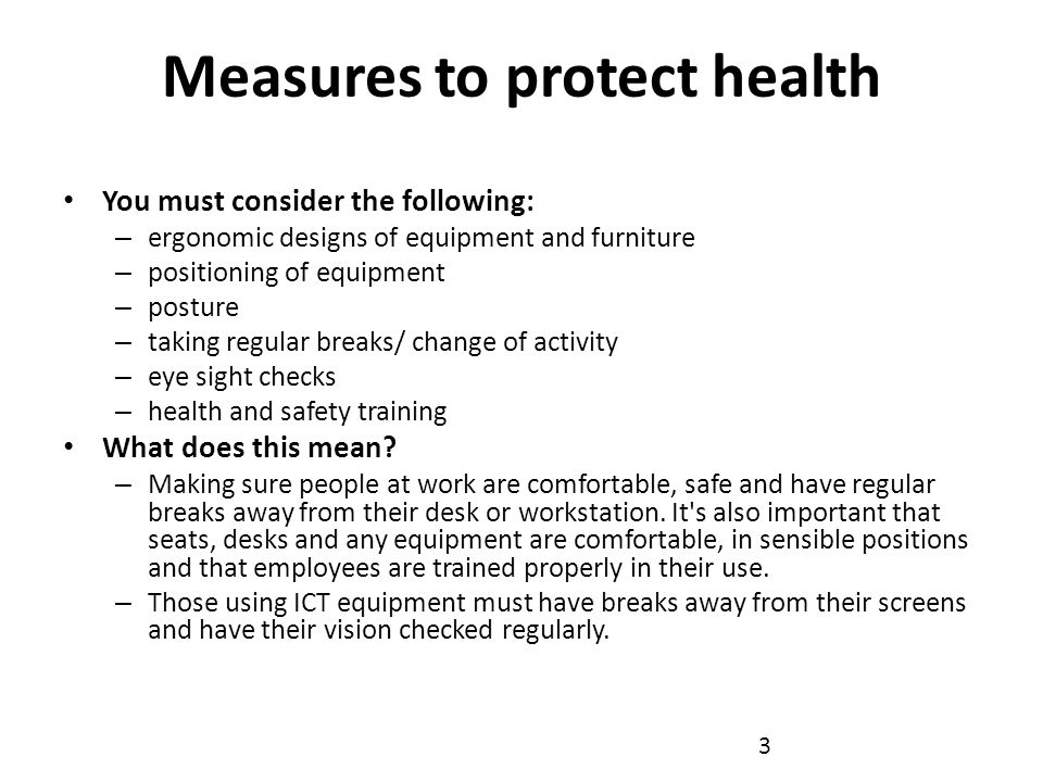 Measures to protect health You must consider the following: – ergonomic designs of equipment and furniture – positioning of equipment – posture – taking regular breaks/ change of activity – eye sight checks – health and safety training What does this mean.