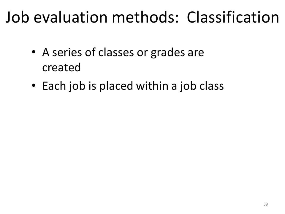 Job evaluation methods: Classification A series of classes or grades are created Each job is placed within a job class 39