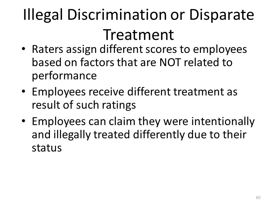 Illegal Discrimination or Disparate Treatment Raters assign different scores to employees based on factors that are NOT related to performance Employees receive different treatment as result of such ratings Employees can claim they were intentionally and illegally treated differently due to their status 60