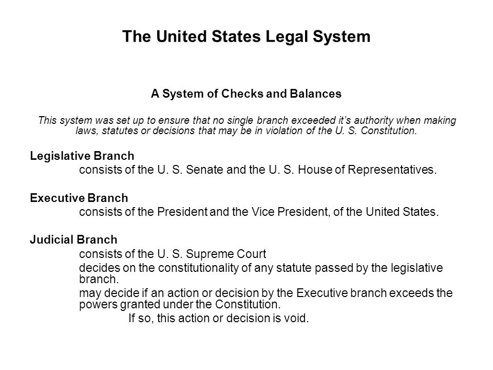 The United States Legal System A System of Checks and Balances This system was set up to ensure that no single branch exceeded it’s authority when making laws, statutes or decisions that may be in violation of the U.