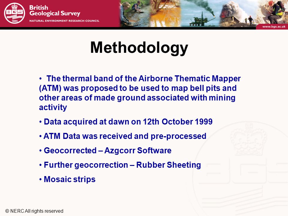 © NERC All rights reserved Methodology The thermal band of the Airborne Thematic Mapper (ATM) was proposed to be used to map bell pits and other areas of made ground associated with mining activity Data acquired at dawn on 12th October 1999 ATM Data was received and pre-processed Geocorrected – Azgcorr Software Further geocorrection – Rubber Sheeting Mosaic strips