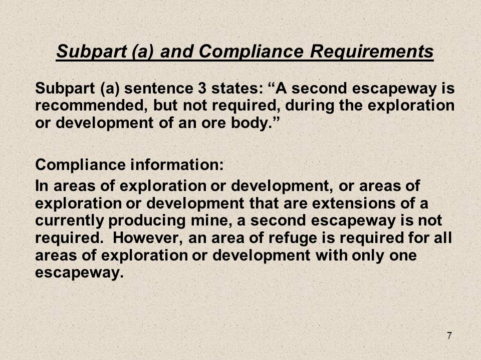 7 Subpart (a) and Compliance Requirements Subpart (a) sentence 3 states: A second escapeway is recommended, but not required, during the exploration or development of an ore body. Compliance information: In areas of exploration or development, or areas of exploration or development that are extensions of a currently producing mine, a second escapeway is not required.