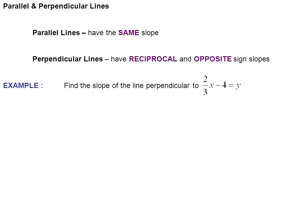 Parallel & Perpendicular Lines Parallel Lines – have the SAME slope Perpendicular Lines – have RECIPROCAL and OPPOSITE sign slopes EXAMPLE : Find the slope of the line perpendicular to