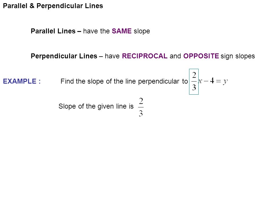 Parallel & Perpendicular Lines Parallel Lines – have the SAME slope Perpendicular Lines – have RECIPROCAL and OPPOSITE sign slopes EXAMPLE : Find the slope of the line perpendicular to Slope of the given line is