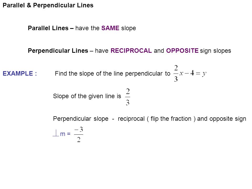 Parallel & Perpendicular Lines Parallel Lines – have the SAME slope Perpendicular Lines – have RECIPROCAL and OPPOSITE sign slopes EXAMPLE : Find the slope of the line perpendicular to Slope of the given line is Perpendicular slope - reciprocal ( flip the fraction ) and opposite sign m =