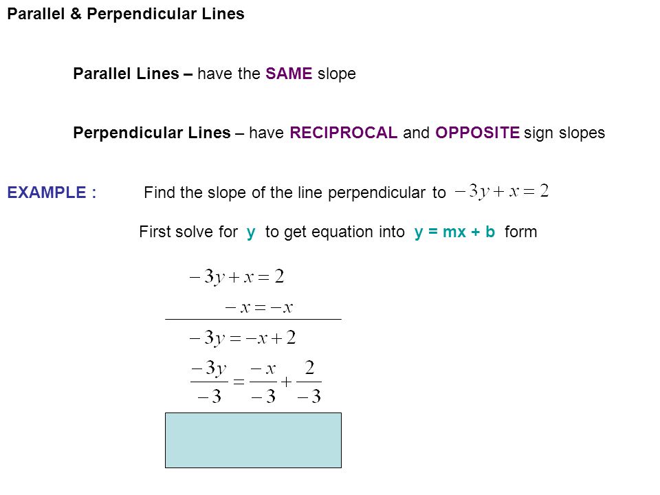Parallel & Perpendicular Lines Parallel Lines – have the SAME slope Perpendicular Lines – have RECIPROCAL and OPPOSITE sign slopes EXAMPLE : Find the slope of the line perpendicular to First solve for y to get equation into y = mx + b form
