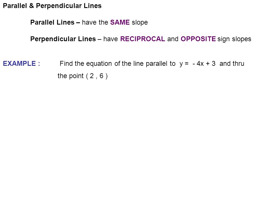 Parallel & Perpendicular Lines Parallel Lines – have the SAME slope Perpendicular Lines – have RECIPROCAL and OPPOSITE sign slopes EXAMPLE : Find the equation of the line parallel to y = - 4x + 3 and thru the point ( 2, 6 )