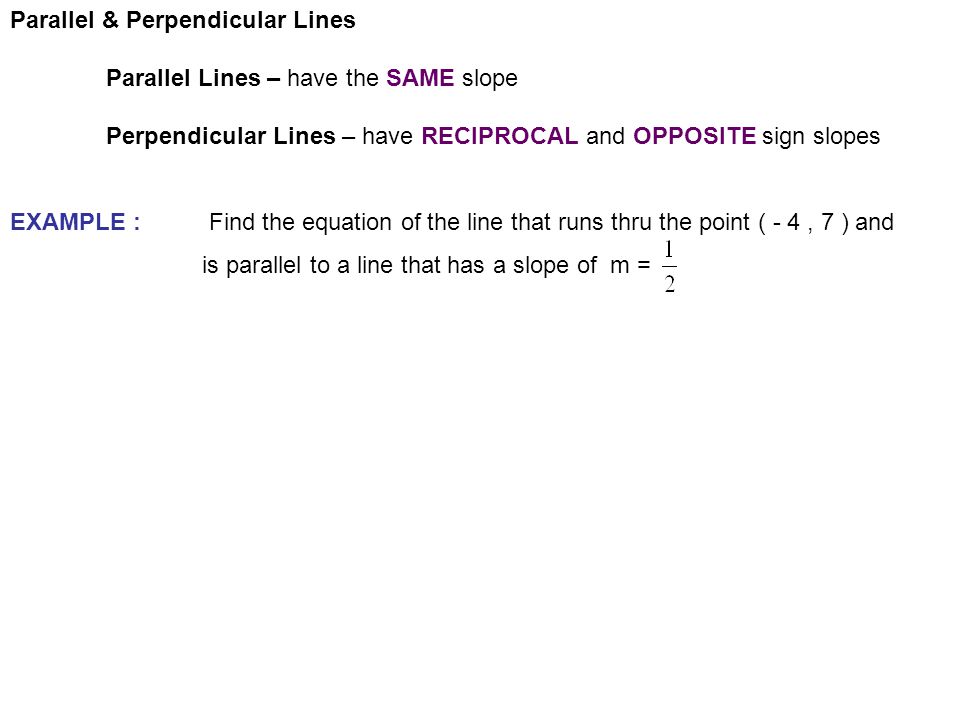 Parallel & Perpendicular Lines Parallel Lines – have the SAME slope Perpendicular Lines – have RECIPROCAL and OPPOSITE sign slopes EXAMPLE : Find the equation of the line that runs thru the point ( - 4, 7 ) and is parallel to a line that has a slope of m =