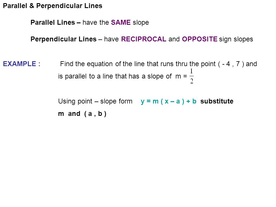 Parallel & Perpendicular Lines Parallel Lines – have the SAME slope Perpendicular Lines – have RECIPROCAL and OPPOSITE sign slopes EXAMPLE : Find the equation of the line that runs thru the point ( - 4, 7 ) and is parallel to a line that has a slope of m = Using point – slope formy = m ( x – a ) + b substitute m and ( a, b )