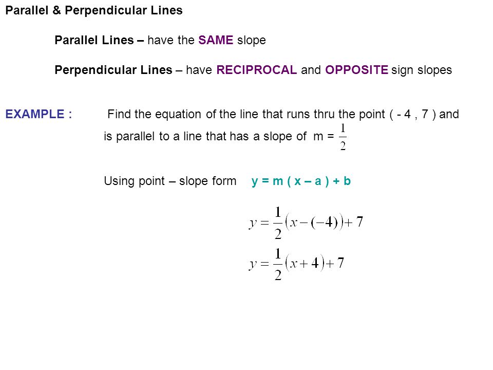 Parallel & Perpendicular Lines Parallel Lines – have the SAME slope Perpendicular Lines – have RECIPROCAL and OPPOSITE sign slopes EXAMPLE : Find the equation of the line that runs thru the point ( - 4, 7 ) and is parallel to a line that has a slope of m = Using point – slope formy = m ( x – a ) + b