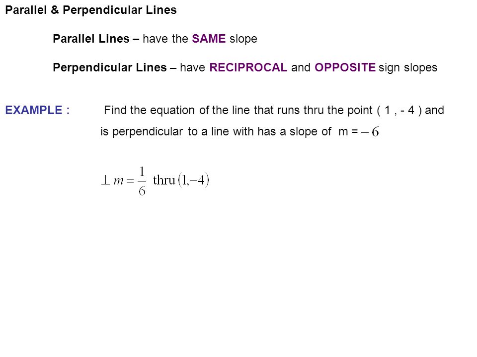 Parallel & Perpendicular Lines Parallel Lines – have the SAME slope Perpendicular Lines – have RECIPROCAL and OPPOSITE sign slopes EXAMPLE : Find the equation of the line that runs thru the point ( 1, - 4 ) and is perpendicular to a line with has a slope of m =