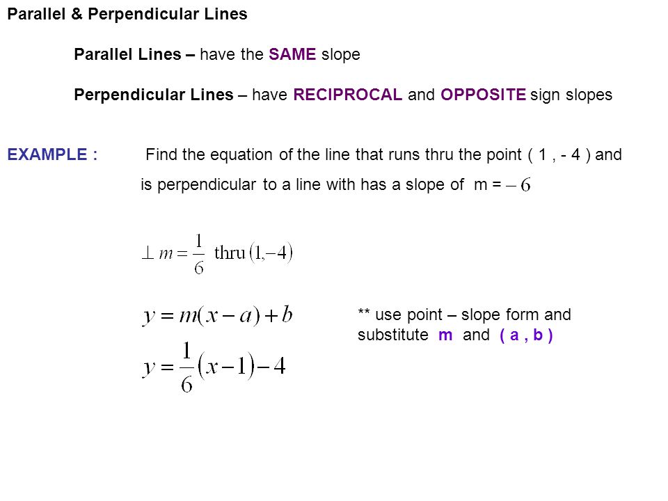 Parallel & Perpendicular Lines Parallel Lines – have the SAME slope Perpendicular Lines – have RECIPROCAL and OPPOSITE sign slopes EXAMPLE : Find the equation of the line that runs thru the point ( 1, - 4 ) and is perpendicular to a line with has a slope of m = ** use point – slope form and substitute m and ( a, b )