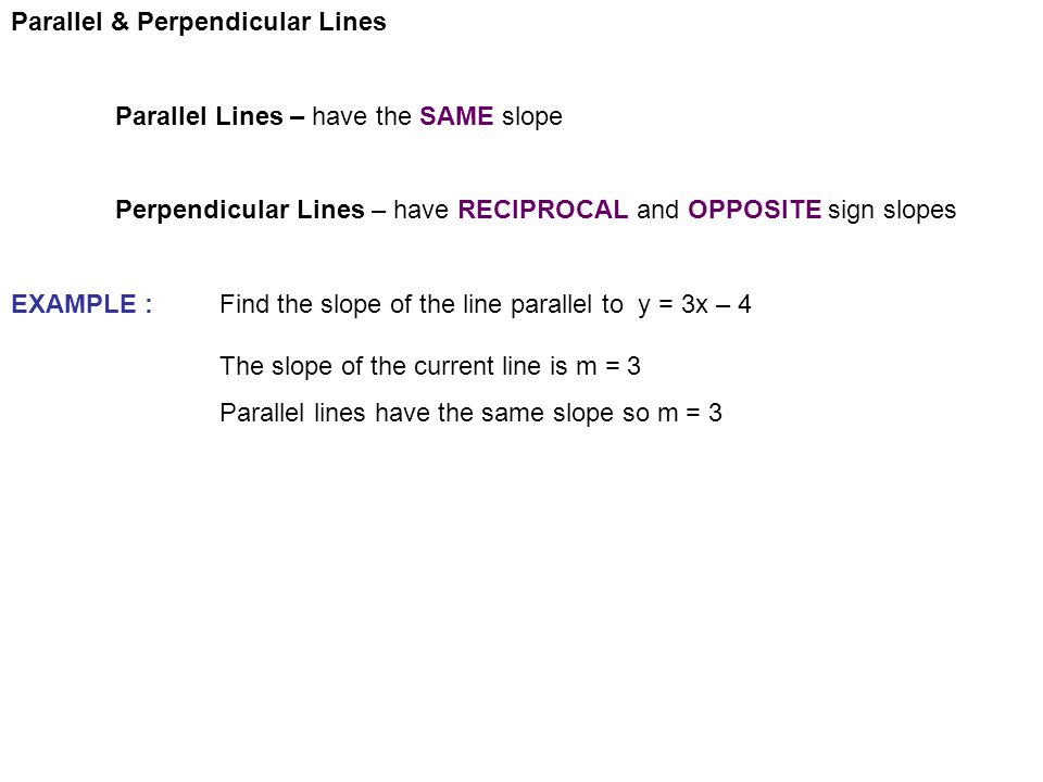 Parallel & Perpendicular Lines Parallel Lines – have the SAME slope Perpendicular Lines – have RECIPROCAL and OPPOSITE sign slopes EXAMPLE :Find the slope of the line parallel to y = 3x – 4 The slope of the current line is m = 3 Parallel lines have the same slope so m = 3