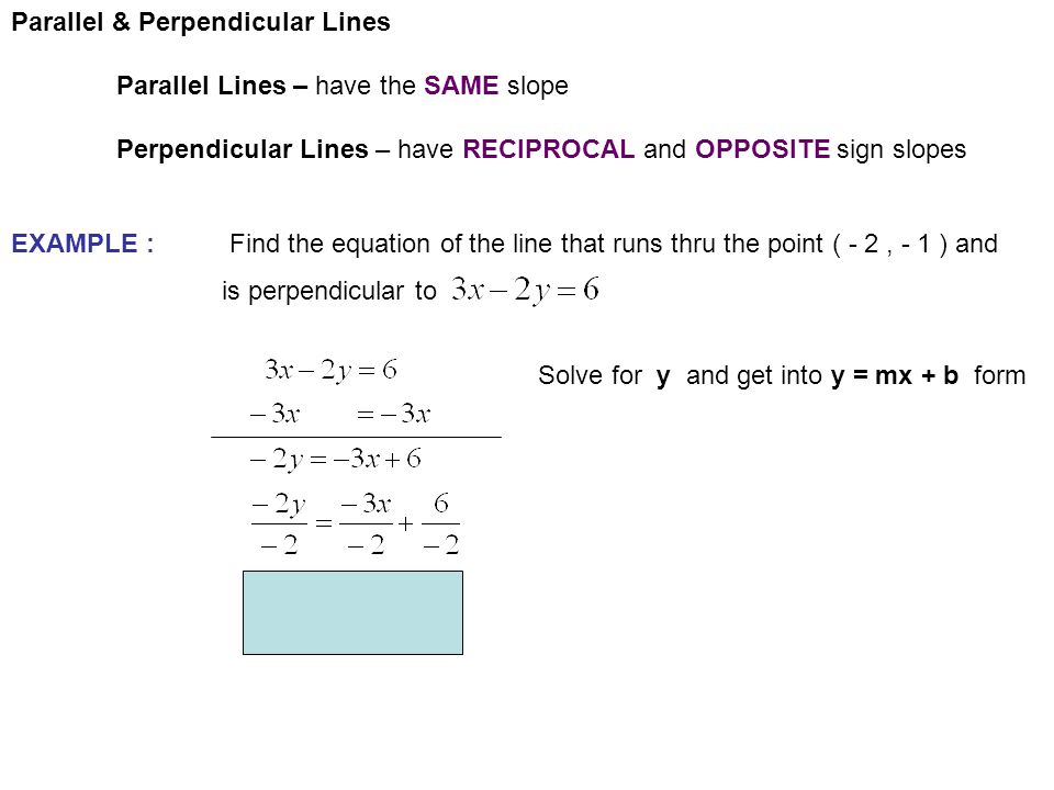 Parallel & Perpendicular Lines Parallel Lines – have the SAME slope Perpendicular Lines – have RECIPROCAL and OPPOSITE sign slopes EXAMPLE : Find the equation of the line that runs thru the point ( - 2, - 1 ) and is perpendicular to Solve for y and get into y = mx + b form
