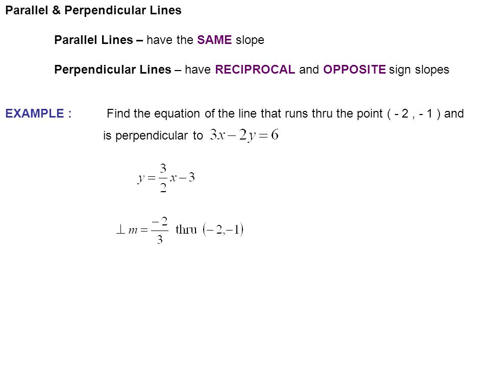 Parallel & Perpendicular Lines Parallel Lines – have the SAME slope Perpendicular Lines – have RECIPROCAL and OPPOSITE sign slopes EXAMPLE : Find the equation of the line that runs thru the point ( - 2, - 1 ) and is perpendicular to