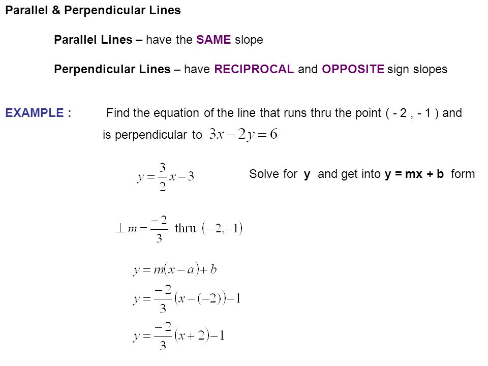 Parallel & Perpendicular Lines Parallel Lines – have the SAME slope Perpendicular Lines – have RECIPROCAL and OPPOSITE sign slopes EXAMPLE : Find the equation of the line that runs thru the point ( - 2, - 1 ) and is perpendicular to Solve for y and get into y = mx + b form