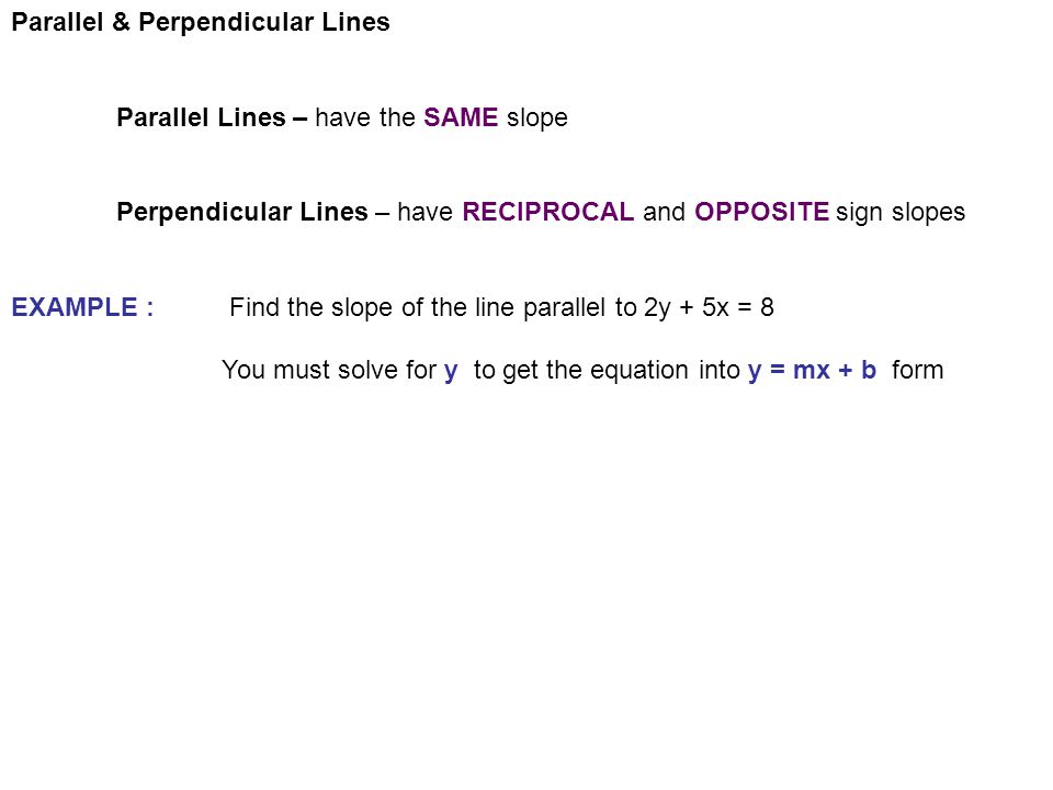 Parallel & Perpendicular Lines Parallel Lines – have the SAME slope Perpendicular Lines – have RECIPROCAL and OPPOSITE sign slopes EXAMPLE : Find the slope of the line parallel to 2y + 5x = 8 You must solve for y to get the equation into y = mx + b form