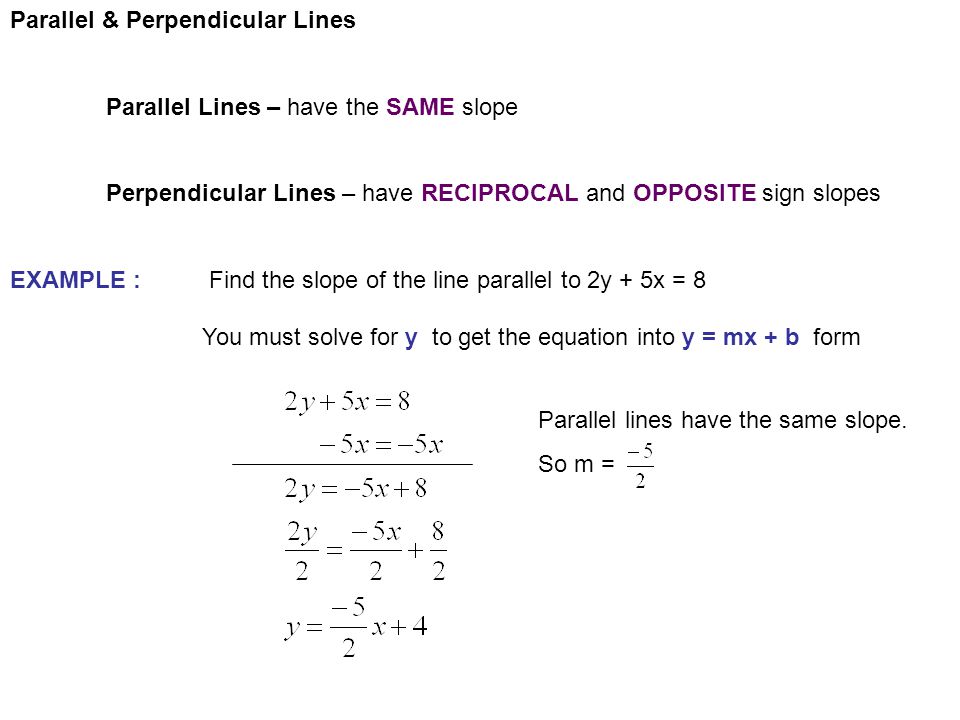 Parallel & Perpendicular Lines Parallel Lines – have the SAME slope Perpendicular Lines – have RECIPROCAL and OPPOSITE sign slopes EXAMPLE : Find the slope of the line parallel to 2y + 5x = 8 You must solve for y to get the equation into y = mx + b form Parallel lines have the same slope.