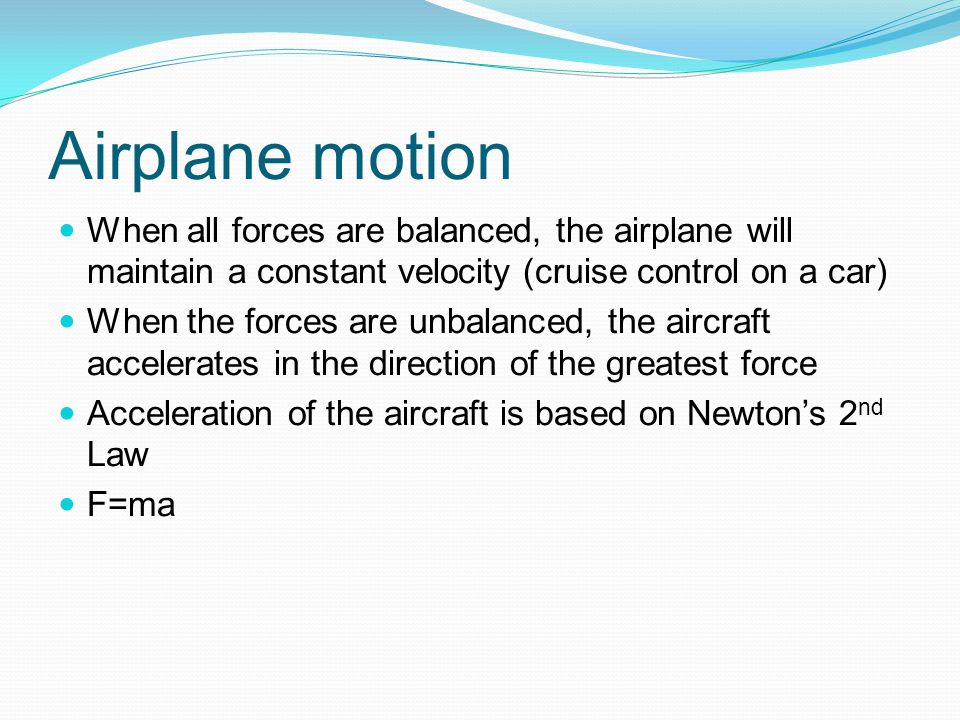 Airplane motion When all forces are balanced, the airplane will maintain a constant velocity (cruise control on a car) When the forces are unbalanced, the aircraft accelerates in the direction of the greatest force Acceleration of the aircraft is based on Newton’s 2 nd Law F=ma