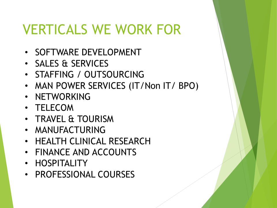 VERTICALS WE WORK FOR SOFTWARE DEVELOPMENT SALES & SERVICES STAFFING / OUTSOURCING MAN POWER SERVICES (IT/Non IT/ BPO) NETWORKING TELECOM TRAVEL & TOURISM MANUFACTURING HEALTH CLINICAL RESEARCH FINANCE AND ACCOUNTS HOSPITALITY PROFESSIONAL COURSES
