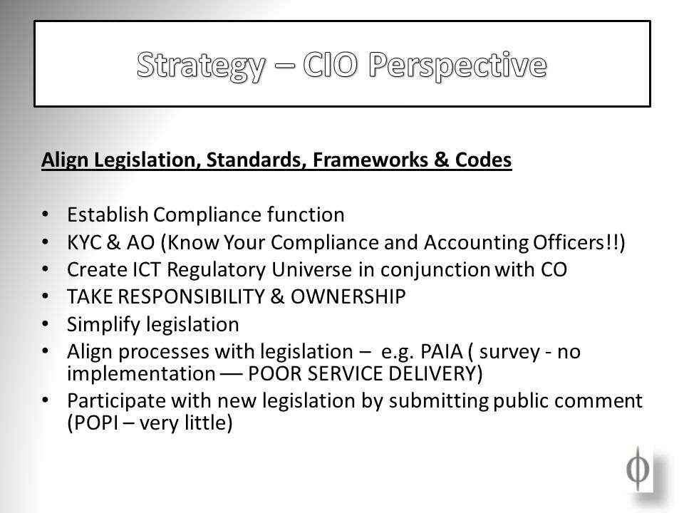Align Legislation, Standards, Frameworks & Codes Establish Compliance function KYC & AO (Know Your Compliance and Accounting Officers!!) Create ICT Regulatory Universe in conjunction with CO TAKE RESPONSIBILITY & OWNERSHIP Simplify legislation Align processes with legislation – e.g.