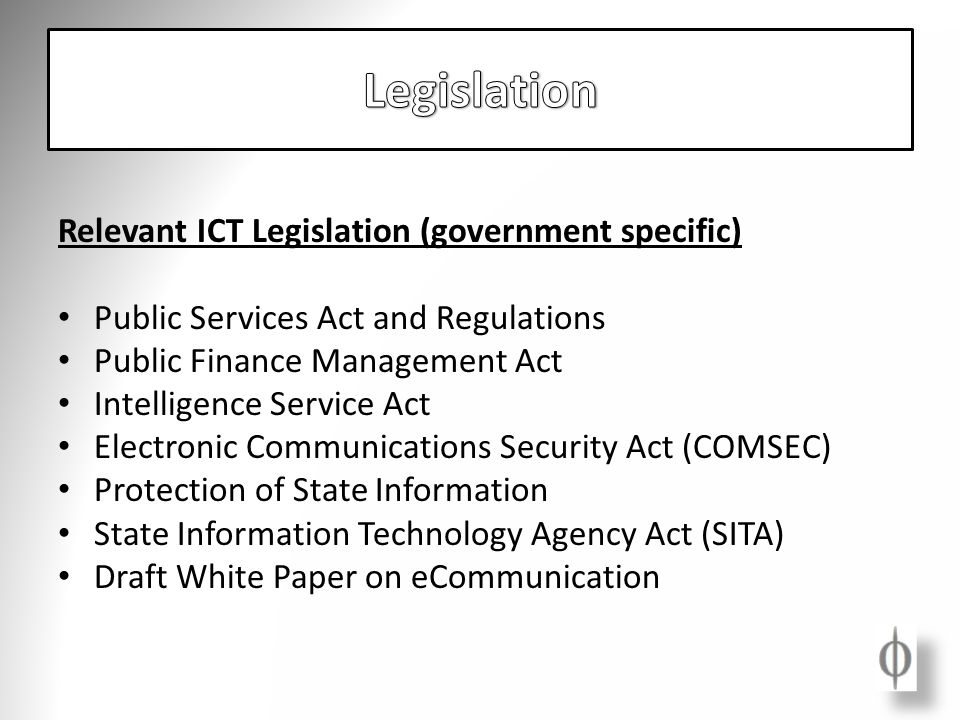 Relevant ICT Legislation (government specific) Public Services Act and Regulations Public Finance Management Act Intelligence Service Act Electronic Communications Security Act (COMSEC) Protection of State Information State Information Technology Agency Act (SITA) Draft White Paper on eCommunication