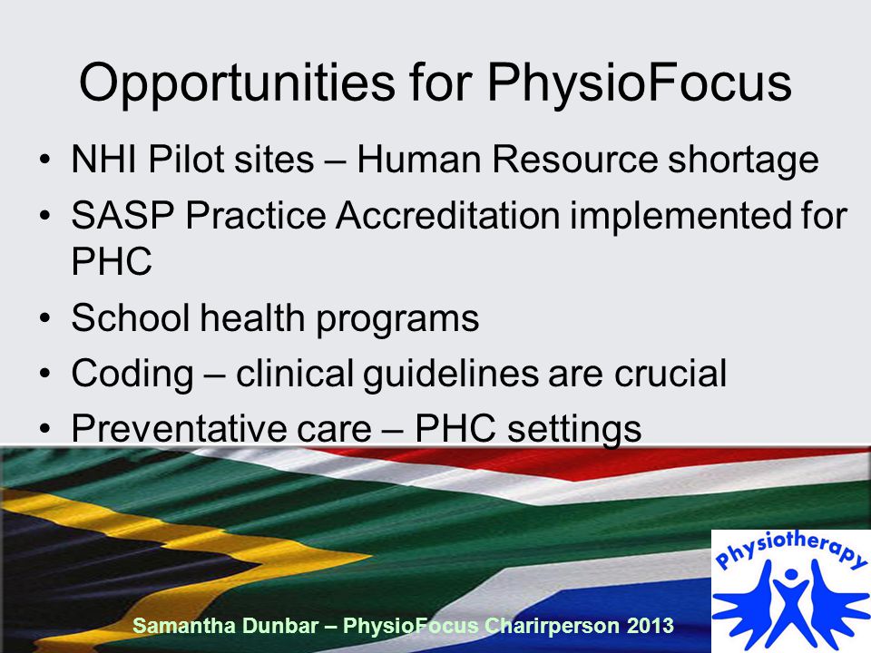 Opportunities for PhysioFocus NHI Pilot sites – Human Resource shortage SASP Practice Accreditation implemented for PHC School health programs Coding – clinical guidelines are crucial Preventative care – PHC settings Samantha Dunbar – PhysioFocus Charirperson 2013