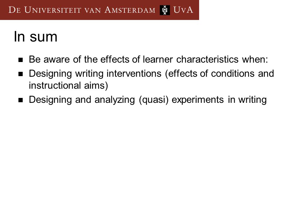 In sum Be aware of the effects of learner characteristics when: Designing writing interventions (effects of conditions and instructional aims) Designing and analyzing (quasi) experiments in writing