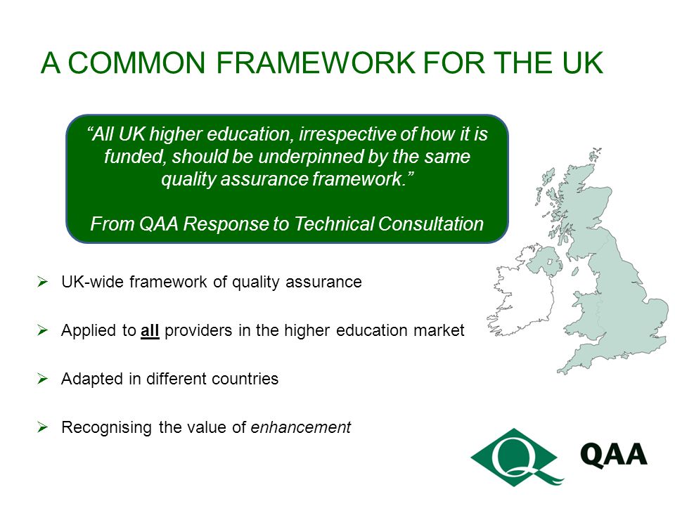 A COMMON FRAMEWORK FOR THE UK  UK-wide framework of quality assurance  Applied to all providers in the higher education market  Adapted in different countries  Recognising the value of enhancement All UK higher education, irrespective of how it is funded, should be underpinned by the same quality assurance framework. From QAA Response to Technical Consultation