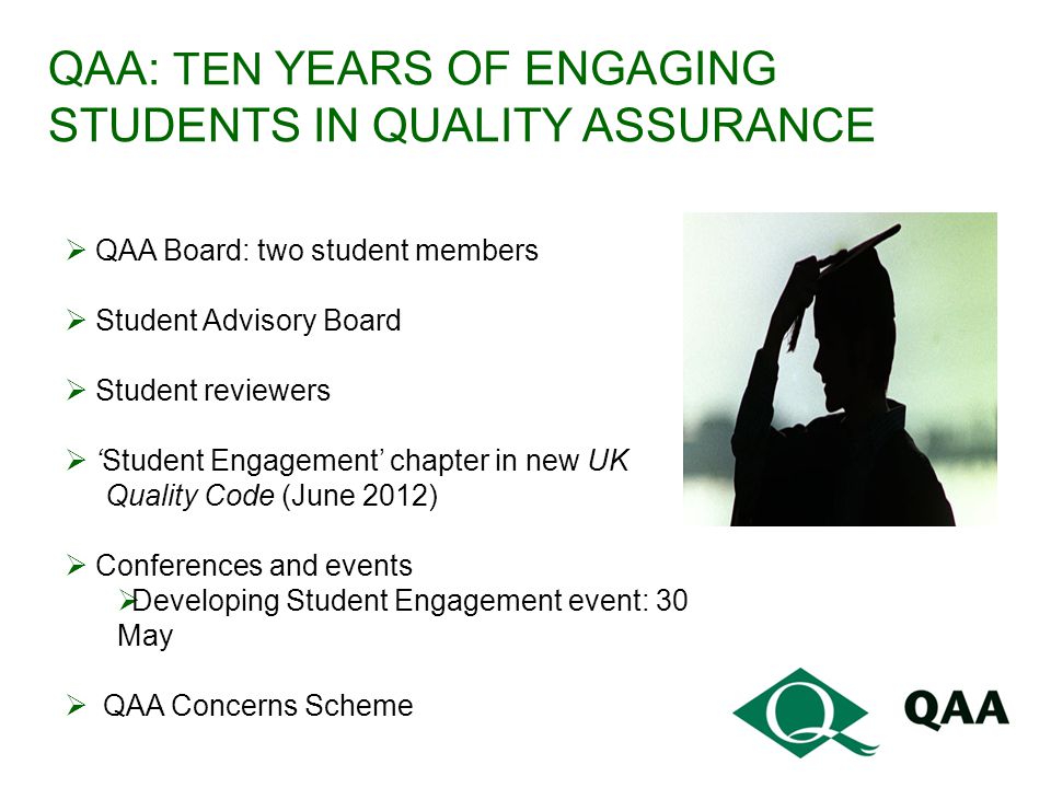 QAA: TEN YEARS OF ENGAGING STUDENTS IN QUALITY ASSURANCE  QAA Board: two student members  Student Advisory Board  Student reviewers  ‘Student Engagement’ chapter in new UK Quality Code (June 2012)  Conferences and events  Developing Student Engagement event: 30 May  QAA Concerns Scheme
