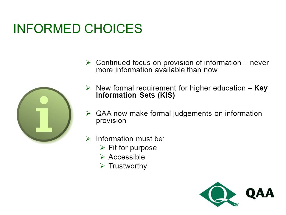INFORMED CHOICES  Continued focus on provision of information – never more information available than now  New formal requirement for higher education – Key Information Sets (KIS)  QAA now make formal judgements on information provision  Information must be:  Fit for purpose  Accessible  Trustworthy