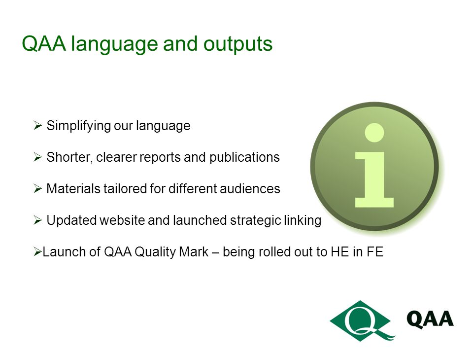 QAA language and outputs  Simplifying our language  Shorter, clearer reports and publications  Materials tailored for different audiences  Updated website and launched strategic linking  Launch of QAA Quality Mark – being rolled out to HE in FE